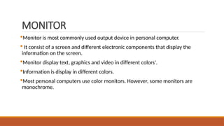 MONITOR
Monitor is most commonly used output device in personal computer.
 It consist of a screen and different electronic components that display the
information on the screen.
Monitor display text, graphics and video in different colors'.
Information is display in different colors.
Most personal computers use color monitors. However, some monitors are
monochrome.
 