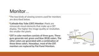 Monitor...
The two kinds of viewing screens used for monitors
are described below.
Cathode-Ray Tube (CRT) Monitor: Pixels are
minuscule visual elements that make up a CRT
display. The higher the image quality or resolution,
the smaller the pixels.
CRT in color monitors consists of three guns. These
guns generate red, green and blue (RGB) colors. The
other colors are generated with a combination of
these three colors. Nowadays, most of the CRT
monitors are replaced by Flat Panel Monitors.
 