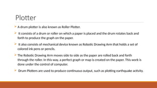 Plotter
 A drum plotter is also known as Roller Plotter.
 It consists of a drum or roller on which a paper is placed and the drum rotates back and
forth to produce the graph on the paper.
 It also consists of mechanical device known as Robotic Drawing Arm that holds a set of
colored ink pens or pencils.
 The Robotic Drawing Arm moves side to side as the paper are rolled back and forth
through the roller. In this way, a perfect graph or map is created on the paper. This work is
done under the control of computer.
 Drum Plotters are used to produce continuous output, such as plotting earthquake activity.
 
