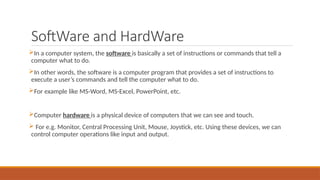 SoftWare and HardWare
In a computer system, the software is basically a set of instructions or commands that tell a
computer what to do.
In other words, the software is a computer program that provides a set of instructions to
execute a user’s commands and tell the computer what to do.
For example like MS-Word, MS-Excel, PowerPoint, etc.
Computer hardware is a physical device of computers that we can see and touch.
 For e.g. Monitor, Central Processing Unit, Mouse, Joystick, etc. Using these devices, we can
control computer operations like input and output.
 