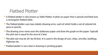 Flatbed Plotter
A flatbed plotter is also known as Table Plotter. It plots on paper that is spread and fixed over
a rectangular flatbed table.
The flatbed plotter uses two robotic drawing arms, each of which holds a set of colored ink
pens or pencils.
The drawing arms move over the stationary paper and draw the graph on the paper. Typically
the plot size is equal to the area of a bed.
The plot size may be 20- by-50 feet. It is used in the design of cars, ships, aircrafts, buildings,
highways etc.
Flatbed plotter is very slow in drawing or printing graphs.
 
