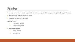 Printer
 An external hardware device responsible for taking computer data and generating a hard copy of that data.
 They print text and still images on paper.
 Following are the types of printer
Impact printer:
i. Dot matrix printer
ii. Daisy wheel printer
 Non impact printer:
i. Inkjet printer
ii. Laser printer
 