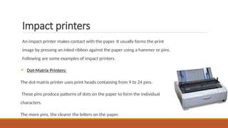 Impact printers
An impact printer makes contact with the paper. It usually forms the print
image by pressing an inked ribbon against the paper using a hammer or pins.
Following are some examples of impact printers.
 Dot-Matrix Printers:
The dot-matrix printer uses print heads containing from 9 to 24 pins.
These pins produce patterns of dots on the paper to form the individual
characters.
The more pins, the clearer the letters on the paper.
 