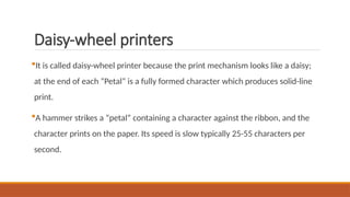 Daisy-wheel printers
It is called daisy-wheel printer because the print mechanism looks like a daisy;
at the end of each “Petal” is a fully formed character which produces solid-line
print.
A hammer strikes a “petal” containing a character against the ribbon, and the
character prints on the paper. Its speed is slow typically 25-55 characters per
second.
 