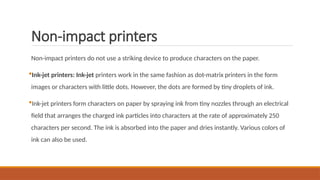 Non-impact printers
Non-impact printers do not use a striking device to produce characters on the paper.
Ink-jet printers: Ink-jet printers work in the same fashion as dot-matrix printers in the form
images or characters with little dots. However, the dots are formed by tiny droplets of ink.
Ink-jet printers form characters on paper by spraying ink from tiny nozzles through an electrical
field that arranges the charged ink particles into characters at the rate of approximately 250
characters per second. The ink is absorbed into the paper and dries instantly. Various colors of
ink can also be used.
 