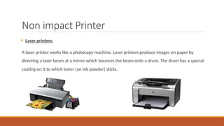 Non impact Printer
 Laser printers:
A laser printer works like a photocopy machine. Laser printers produce images on paper by
directing a laser beam at a mirror which bounces the beam onto a drum. The drum has a special
coating on it to which toner (an ink powder) sticks.
 