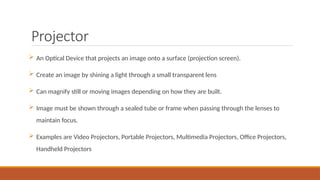Projector
 An Optical Device that projects an image onto a surface (projection screen).
 Create an image by shining a light through a small transparent lens
 Can magnify still or moving images depending on how they are built.
 Image must be shown through a sealed tube or frame when passing through the lenses to
maintain focus.
 Examples are Video Projectors, Portable Projectors, Multimedia Projectors, Office Projectors,
Handheld Projectors
 