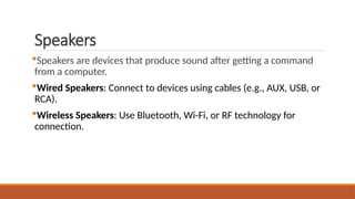 Speakers
Speakers are devices that produce sound after getting a command
from a computer.
Wired Speakers: Connect to devices using cables (e.g., AUX, USB, or
RCA).
Wireless Speakers: Use Bluetooth, Wi-Fi, or RF technology for
connection.
 