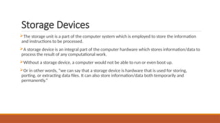 Storage Devices
The storage unit is a part of the computer system which is employed to store the information
and instructions to be processed.
A storage device is an integral part of the computer hardware which stores information/data to
process the result of any computational work.
Without a storage device, a computer would not be able to run or even boot up.
Or in other words, “we can say that a storage device is hardware that is used for storing,
porting, or extracting data files. It can also store information/data both temporarily and
permanently.”
 