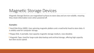 Magnetic Storage Devices
Magnetic Storage Devices use magnetized surfaces to store data and are non-volatile, meaning
they retain information even when powered off.
Examples:
Hard Disk Drive (HDD): Uses spinning magnetic platters and a read/write head to store data. It
is widely used for computer storage.
Floppy Disk: A portable, low-capacity magnetic storage medium, now obsolete.
Magnetic Tape: Used for large-scale data backup and archival storage, offering high capacity
but slow access speed.
 