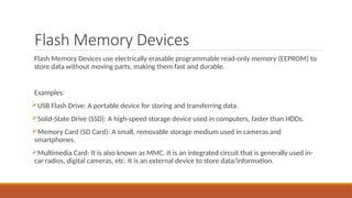 Flash Memory Devices
Flash Memory Devices use electrically erasable programmable read-only memory (EEPROM) to
store data without moving parts, making them fast and durable.
Examples:
USB Flash Drive: A portable device for storing and transferring data.
Solid-State Drive (SSD): A high-speed storage device used in computers, faster than HDDs.
Memory Card (SD Card): A small, removable storage medium used in cameras and
smartphones.
Multimedia Card: It is also known as MMC. It is an integrated circuit that is generally used in-
car radios, digital cameras, etc. It is an external device to store data/information.
 