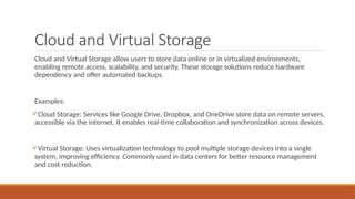 Cloud and Virtual Storage
Cloud and Virtual Storage allow users to store data online or in virtualized environments,
enabling remote access, scalability, and security. These storage solutions reduce hardware
dependency and offer automated backups.
Examples:
Cloud Storage: Services like Google Drive, Dropbox, and OneDrive store data on remote servers,
accessible via the internet. It enables real-time collaboration and synchronization across devices.
Virtual Storage: Uses virtualization technology to pool multiple storage devices into a single
system, improving efficiency. Commonly used in data centers for better resource management
and cost reduction.
 