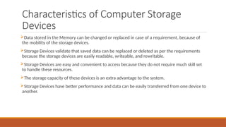 Characteristics of Computer Storage
Devices
Data stored in the Memory can be changed or replaced in case of a requirement, because of
the mobility of the storage devices.
Storage Devices validate that saved data can be replaced or deleted as per the requirements
because the storage devices are easily readable, writeable, and rewritable.
Storage Devices are easy and convenient to access because they do not require much skill set
to handle these resources.
The storage capacity of these devices is an extra advantage to the system.
Storage Devices have better performance and data can be easily transferred from one device to
another.
 