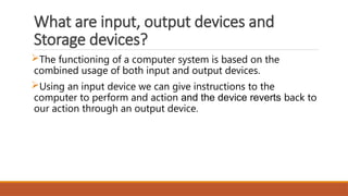What are input, output devices and
Storage devices?
The functioning of a computer system is based on the
combined usage of both input and output devices.
Using an input device we can give instructions to the
computer to perform and action and the device reverts back to
our action through an output device.
 