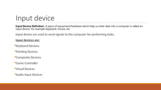 Input device
Input Device Definition: A piece of equipment/hardware which help us enter data into a computer is called an
input device. For example keyboard, mouse, etc.
Input device are used to send signals to the computer for performing tasks.
Input devices are:
Keyboard Devices
Pointing Devices
Composite Devices
Game Controller
Visual Devices
Audio Input Devices
 