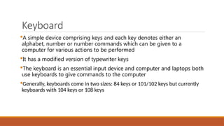 Keyboard
A simple device comprising keys and each key denotes either an
alphabet, number or number commands which can be given to a
computer for various actions to be performed
It has a modified version of typewriter keys
The keyboard is an essential input device and computer and laptops both
use keyboards to give commands to the computer
Generally, keyboards come in two sizes: 84 keys or 101/102 keys but currently
keyboards with 104 keys or 108 keys
 