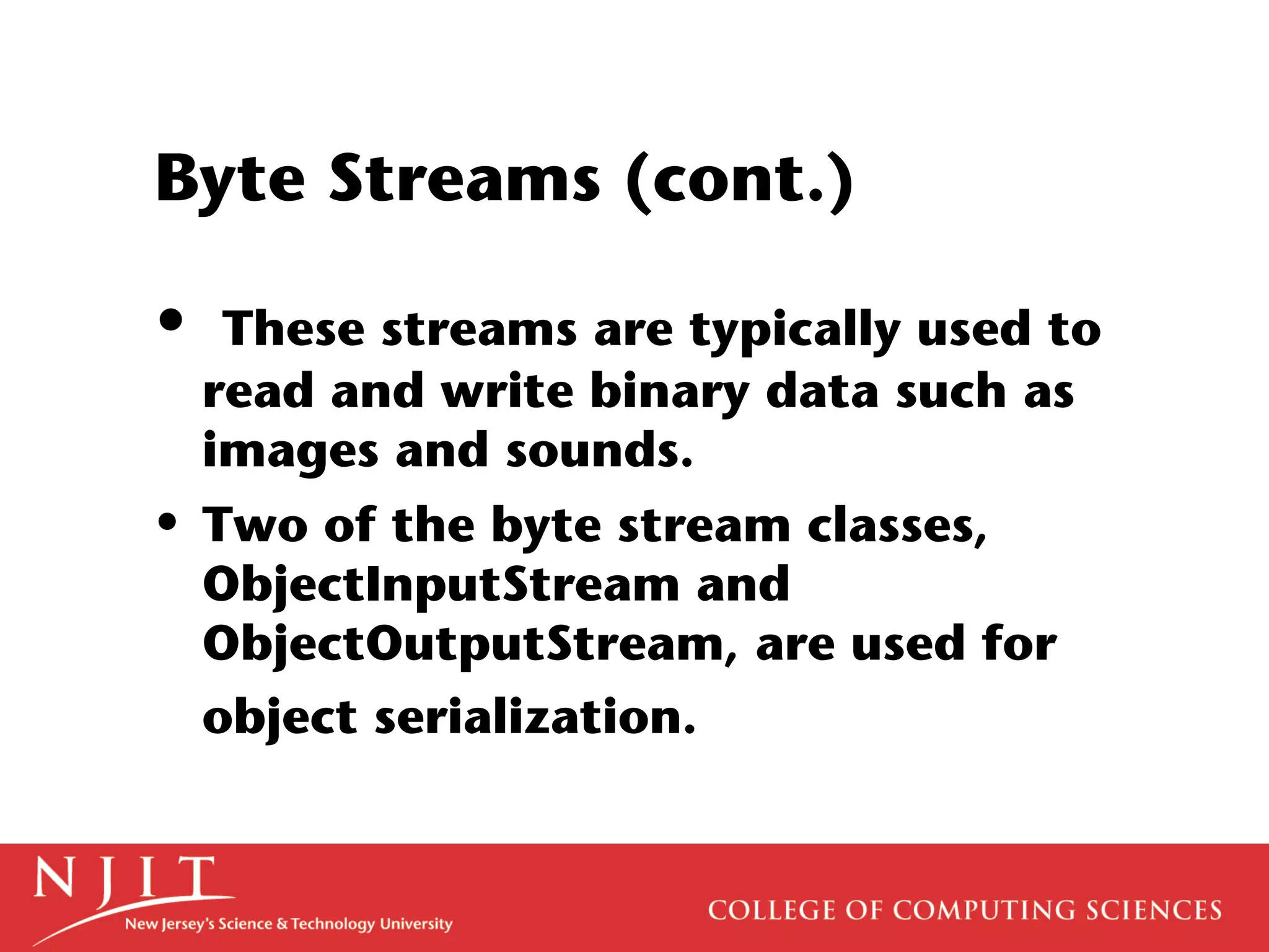 Byte Streams (cont.)
• These streams are typically used to
read and write binary data such as
images and sounds.
• Two of the byte stream classes,
ObjectInputStream and
ObjectOutputStream, are used for
object serialization.
 