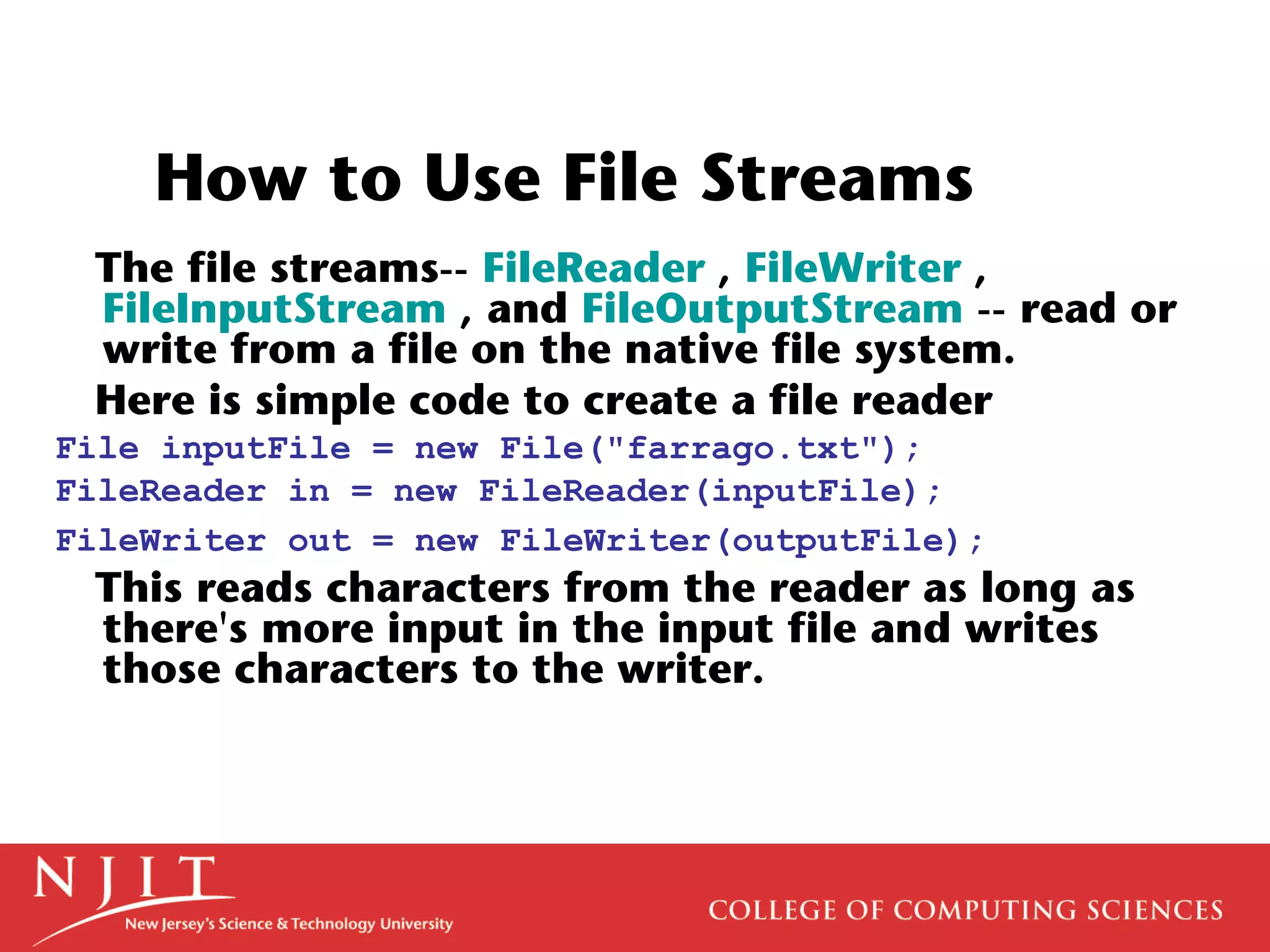 How to Use File Streams
The file streams-- FileReader , FileWriter ,
FileInputStream , and FileOutputStream -- read or
write from a file on the native file system.
Here is simple code to create a file reader
File inputFile = new File("farrago.txt");
FileReader in = new FileReader(inputFile);
FileWriter out = new FileWriter(outputFile);
This reads characters from the reader as long as
there's more input in the input file and writes
those characters to the writer.
 