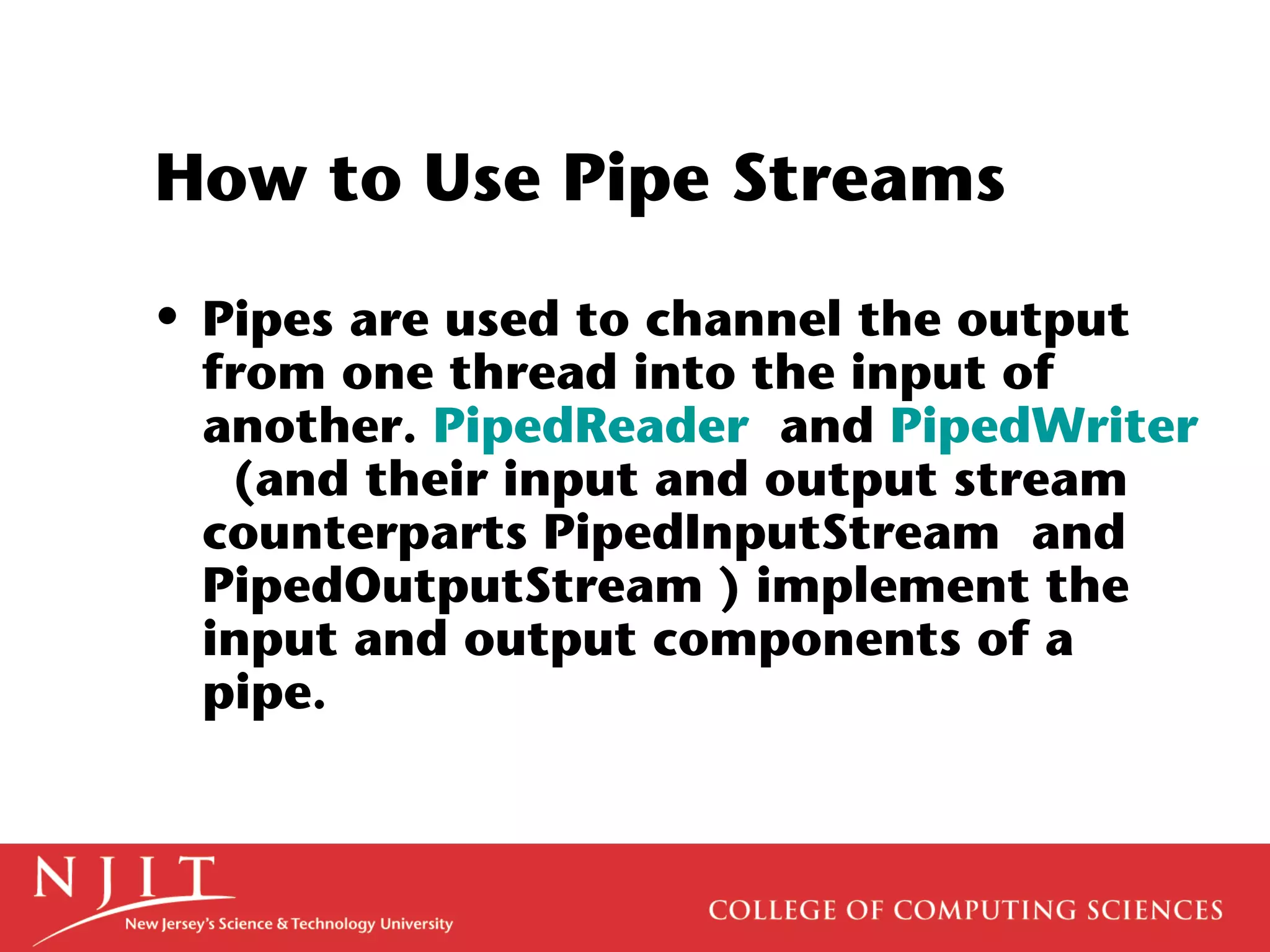 How to Use Pipe Streams
• Pipes are used to channel the output
from one thread into the input of
another. PipedReader and PipedWriter
(and their input and output stream
counterparts PipedInputStream and
PipedOutputStream ) implement the
input and output components of a
pipe.
 