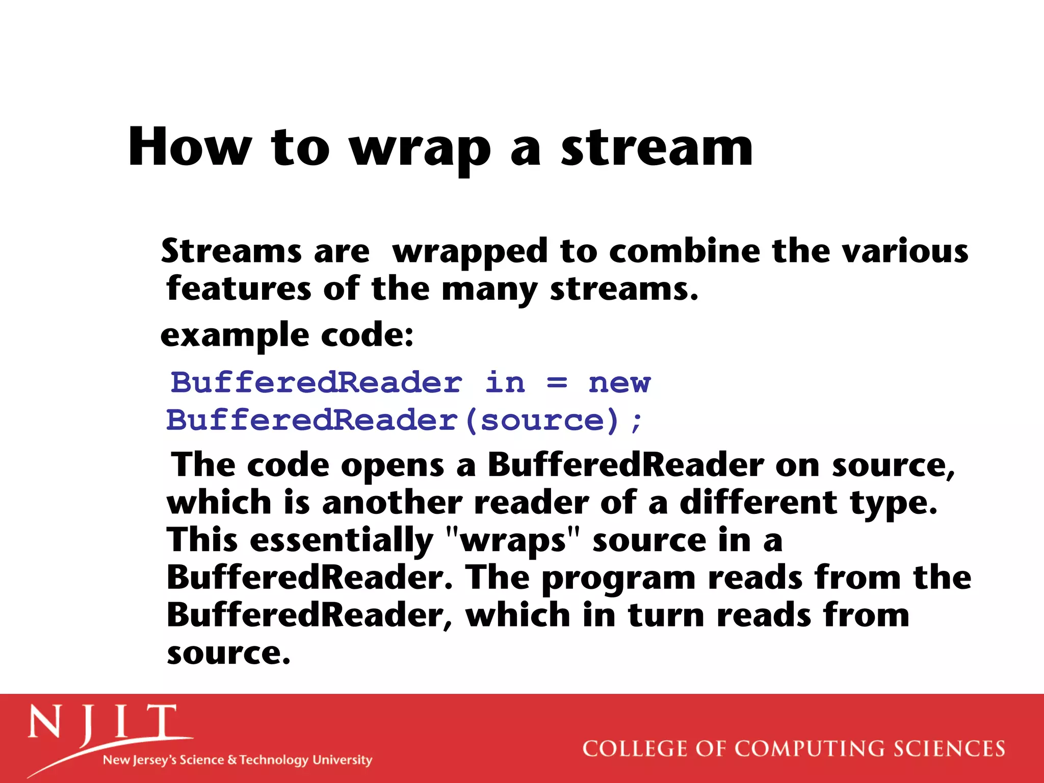 How to wrap a stream
Streams are wrapped to combine the various
features of the many streams.
example code:
BufferedReader in = new
BufferedReader(source);
The code opens a BufferedReader on source,
which is another reader of a different type.
This essentially "wraps" source in a
BufferedReader. The program reads from the
BufferedReader, which in turn reads from
source.
 