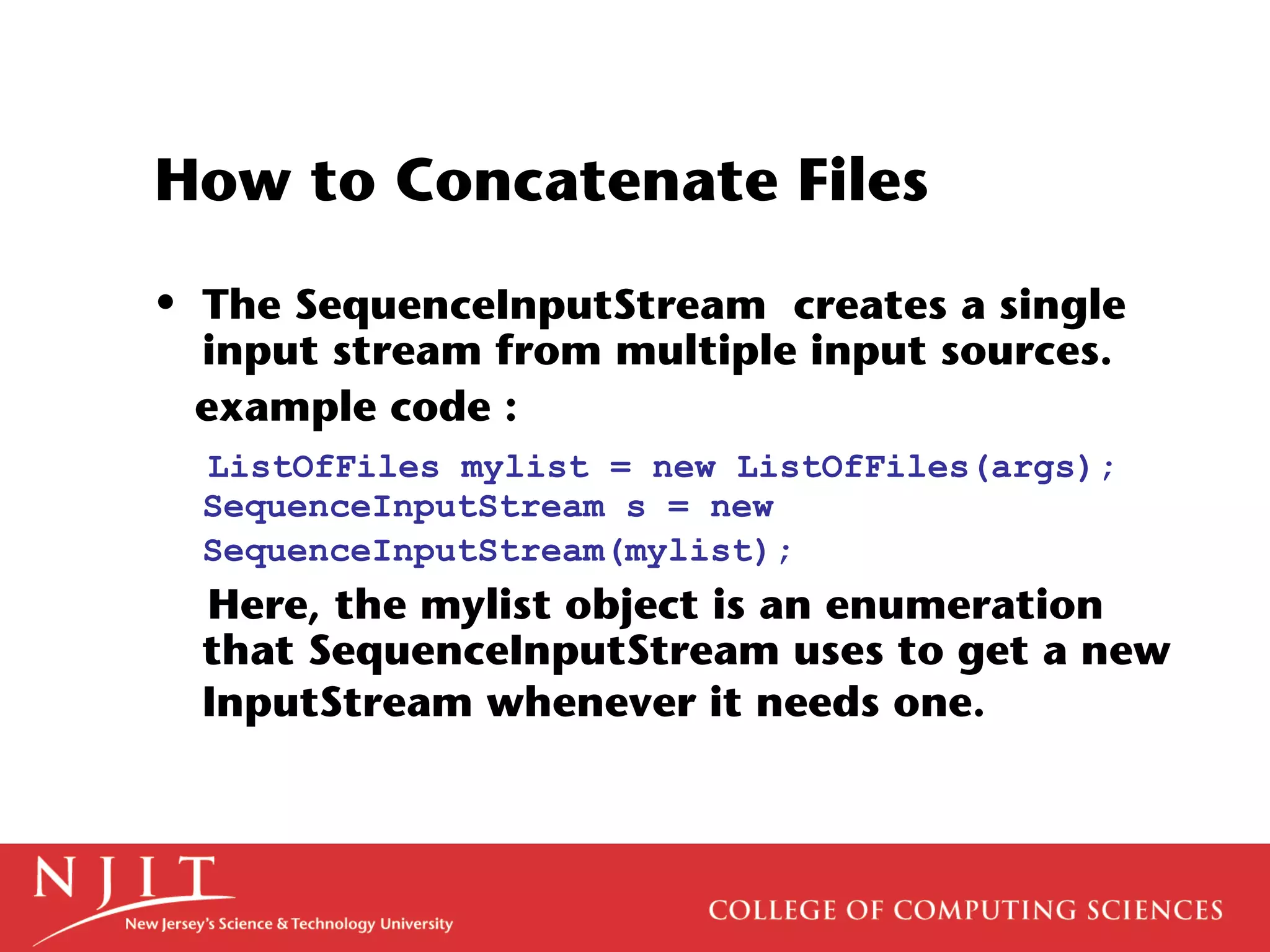 How to Concatenate Files
• The SequenceInputStream creates a single
input stream from multiple input sources.
example code :
ListOfFiles mylist = new ListOfFiles(args);
SequenceInputStream s = new
SequenceInputStream(mylist);
Here, the mylist object is an enumeration
that SequenceInputStream uses to get a new
InputStream whenever it needs one.
 