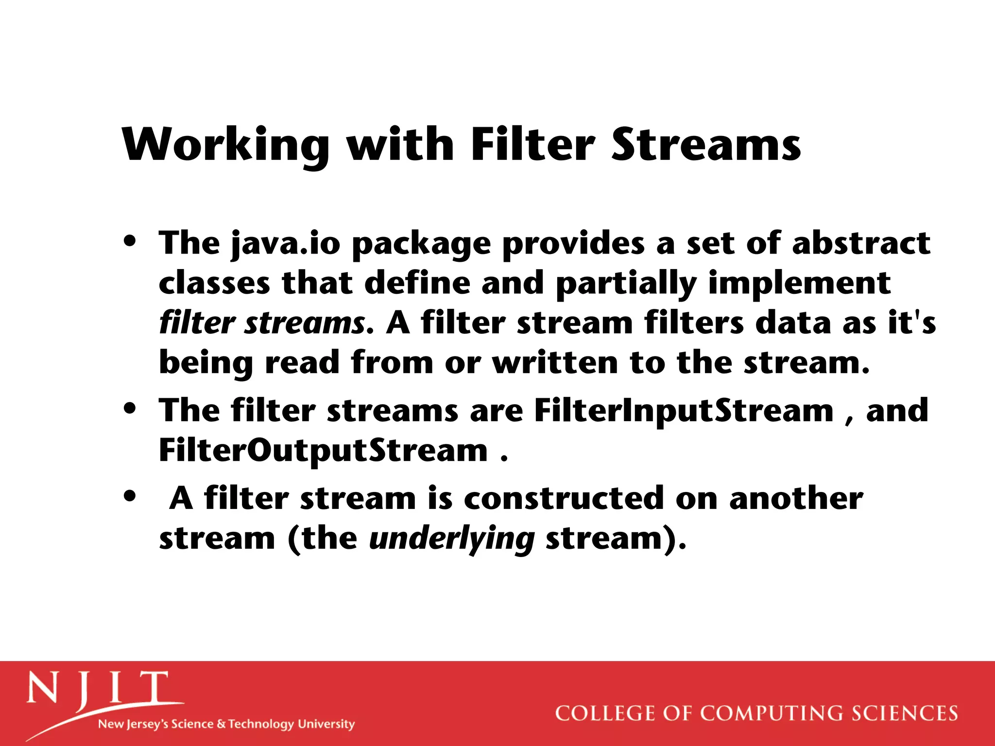 Working with Filter Streams
• The java.io package provides a set of abstract
classes that define and partially implement
filter streams. A filter stream filters data as it's
being read from or written to the stream.
• The filter streams are FilterInputStream , and
FilterOutputStream .
• A filter stream is constructed on another
stream (the underlying stream).
 