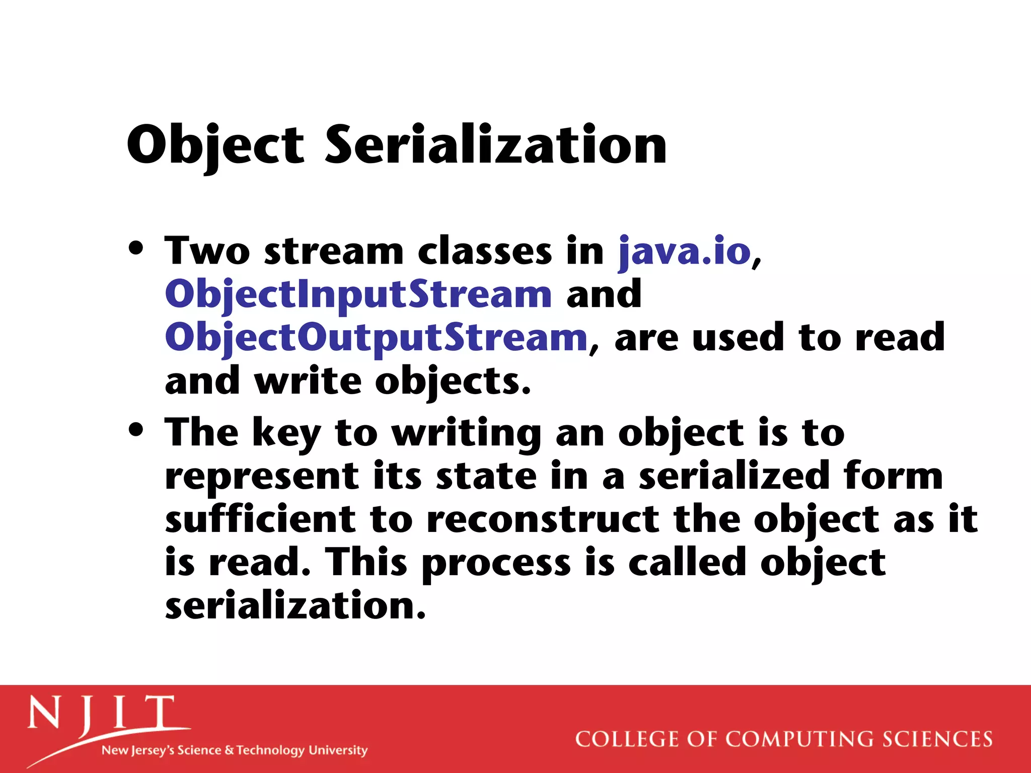 Object Serialization
• Two stream classes in java.io,
ObjectInputStream and
ObjectOutputStream, are used to read
and write objects.
• The key to writing an object is to
represent its state in a serialized form
sufficient to reconstruct the object as it
is read. This process is called object
serialization.
 
