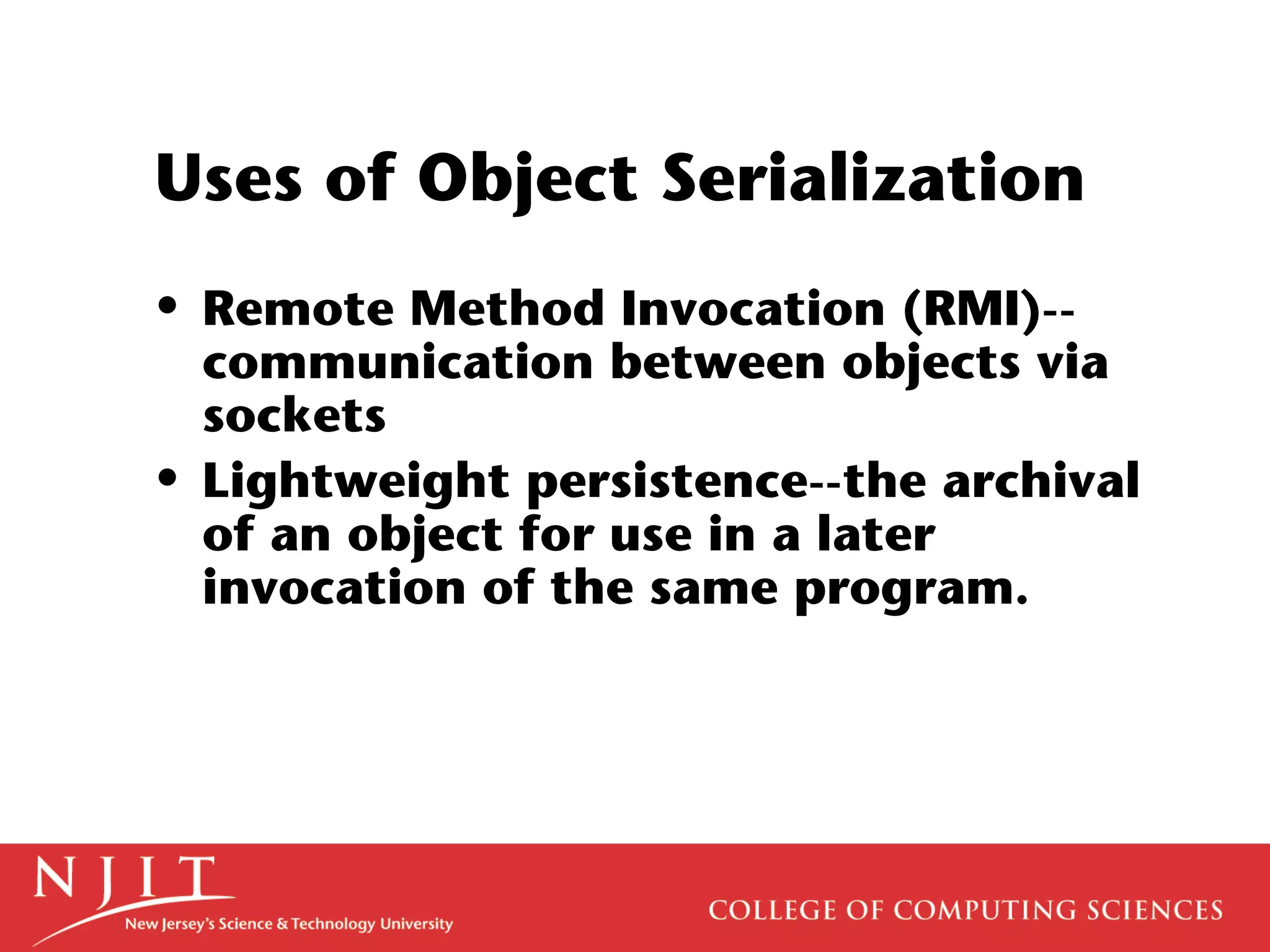 Uses of Object Serialization
• Remote Method Invocation (RMI)--
communication between objects via
sockets
• Lightweight persistence--the archival
of an object for use in a later
invocation of the same program.
 