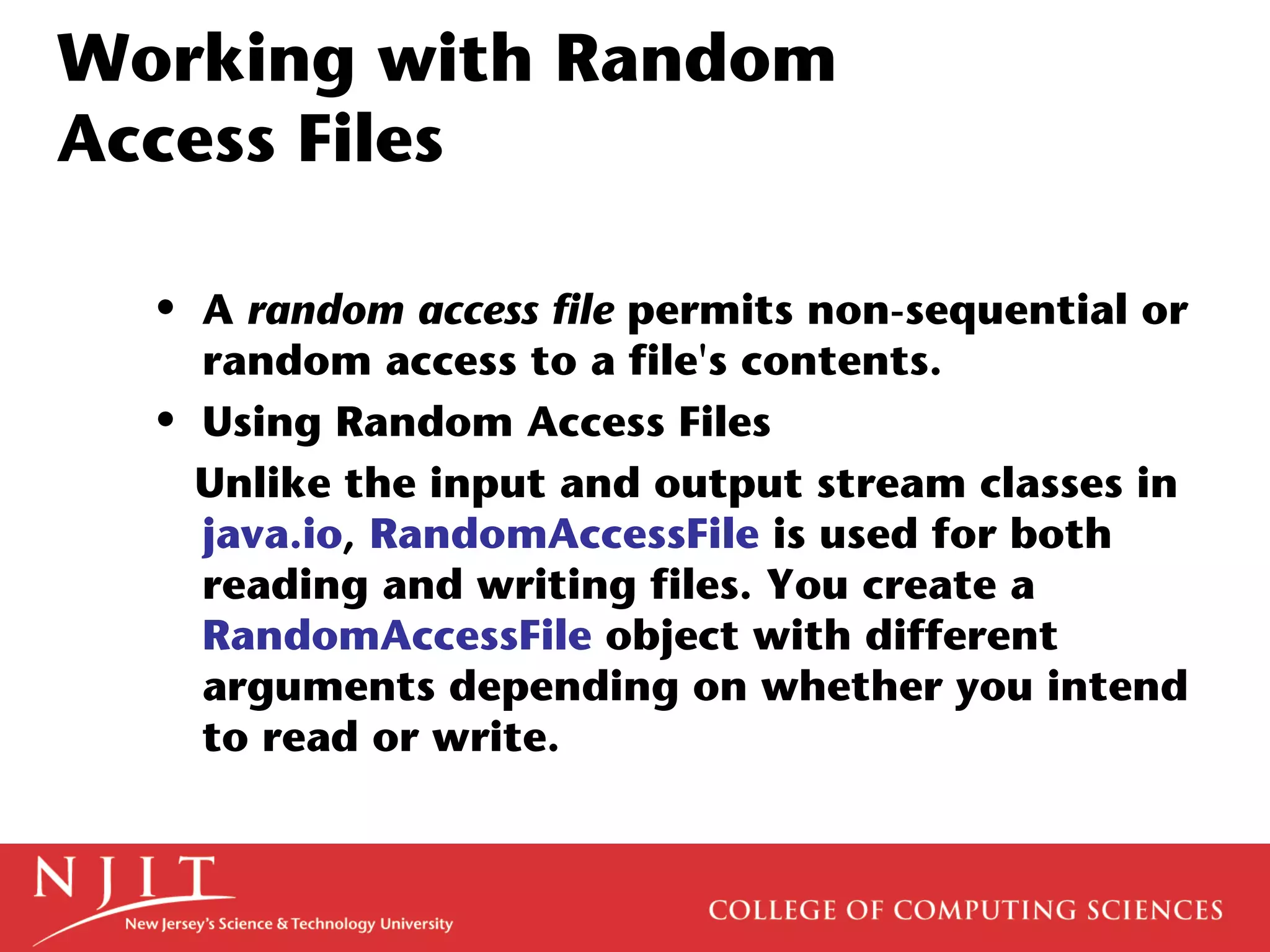 Working with Random
Access Files
• A random access file permits non-sequential or
random access to a file's contents.
• Using Random Access Files
Unlike the input and output stream classes in
java.io, RandomAccessFile is used for both
reading and writing files. You create a
RandomAccessFile object with different
arguments depending on whether you intend
to read or write.
 