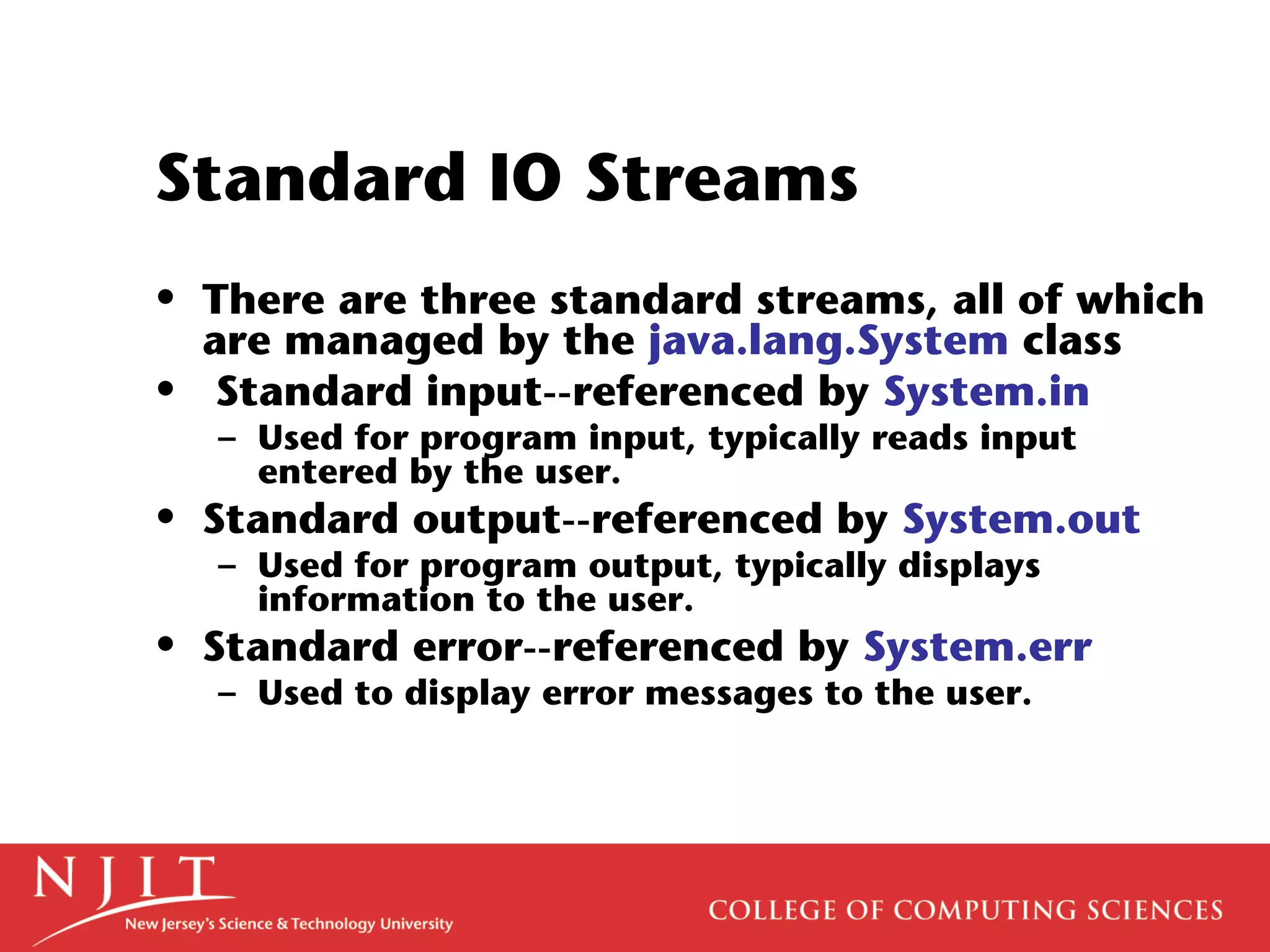 Standard IO Streams
• There are three standard streams, all of which
are managed by the java.lang.System class
• Standard input--referenced by System.in
– Used for program input, typically reads input
entered by the user.
• Standard output--referenced by System.out
– Used for program output, typically displays
information to the user.
• Standard error--referenced by System.err
– Used to display error messages to the user.
 