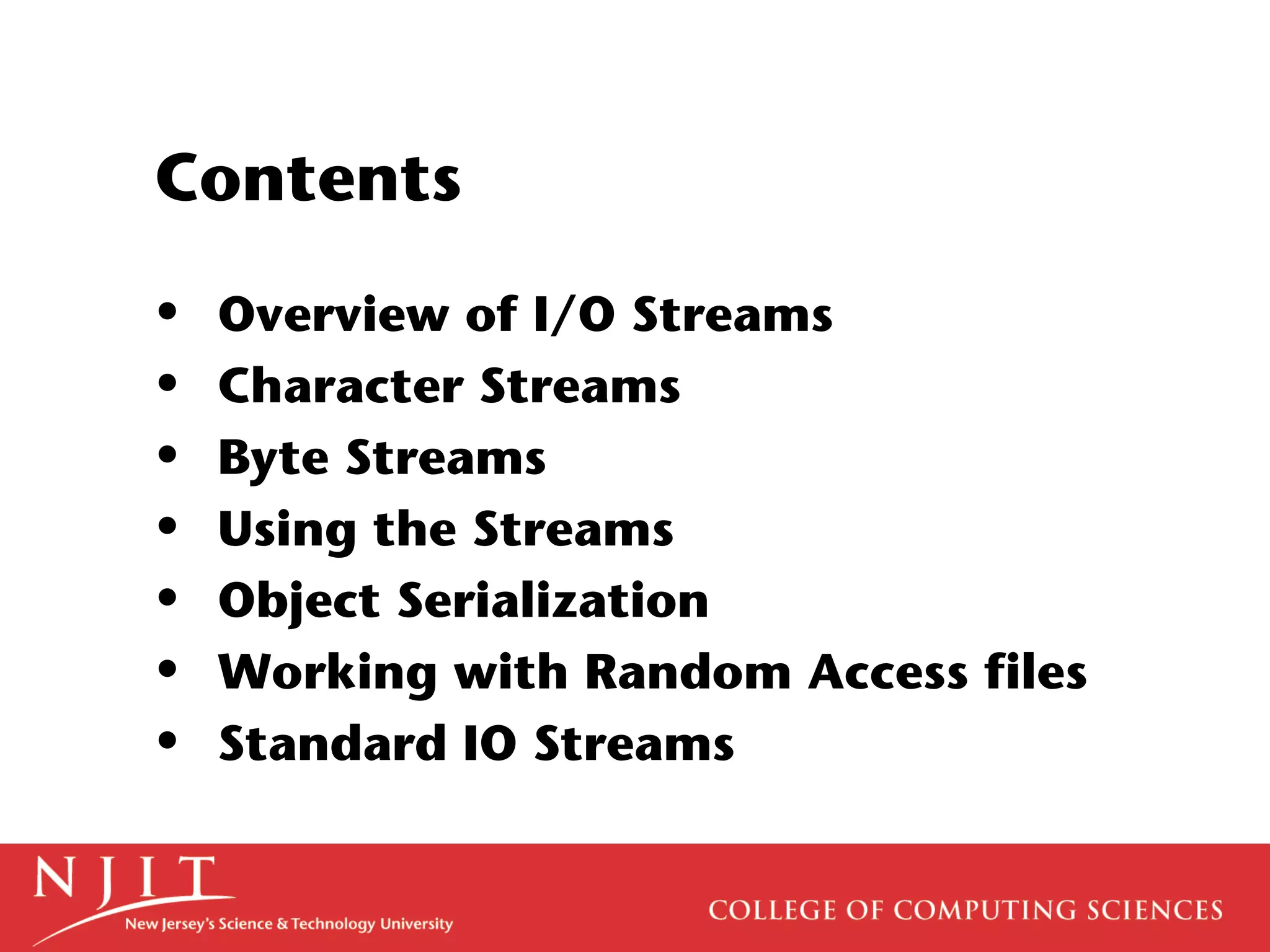 Contents
• Overview of I/O Streams
• Character Streams
• Byte Streams
• Using the Streams
• Object Serialization
• Working with Random Access files
• Standard IO Streams
 