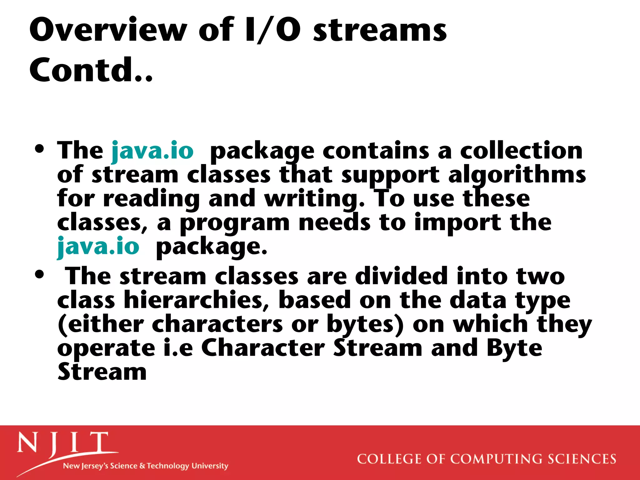 Overview of I/O streams
Contd..
• The java.io package contains a collection
of stream classes that support algorithms
for reading and writing. To use these
classes, a program needs to import the
java.io package.
• The stream classes are divided into two
class hierarchies, based on the data type
(either characters or bytes) on which they
operate i.e Character Stream and Byte
Stream
 