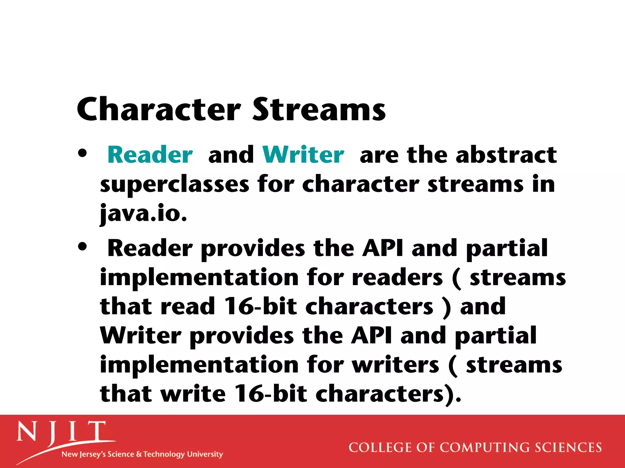 Character Streams
• Reader and Writer are the abstract
superclasses for character streams in
java.io.
• Reader provides the API and partial
implementation for readers ( streams
that read 16-bit characters ) and
Writer provides the API and partial
implementation for writers ( streams
that write 16-bit characters).
 