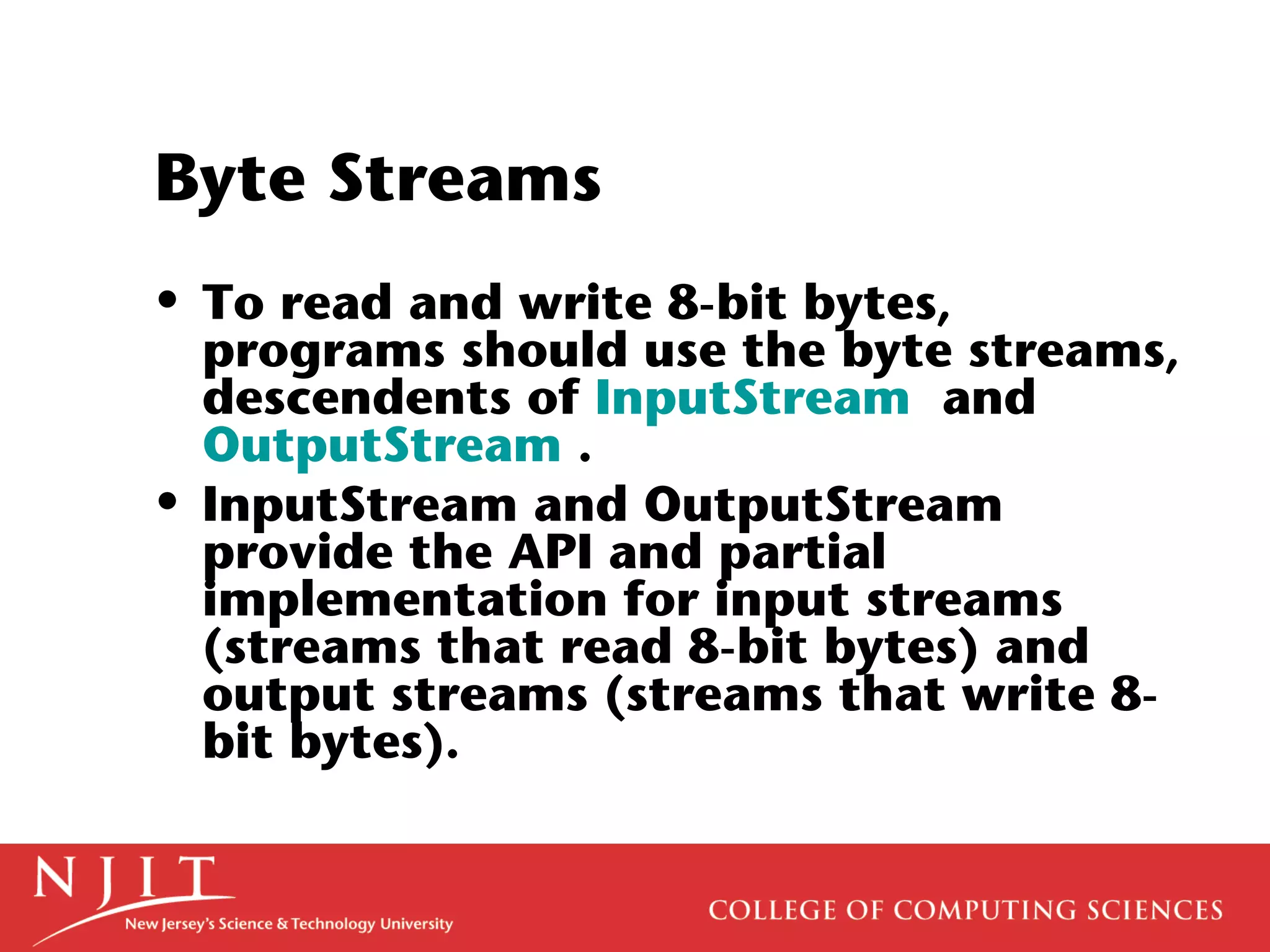 Byte Streams
• To read and write 8-bit bytes,
programs should use the byte streams,
descendents of InputStream and
OutputStream .
• InputStream and OutputStream
provide the API and partial
implementation for input streams
(streams that read 8-bit bytes) and
output streams (streams that write 8-
bit bytes).
 