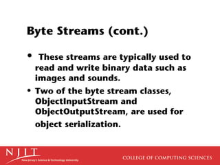Byte Streams (cont.)
• These streams are typically used to
read and write binary data such as
images and sounds.
• Two of the byte stream classes,
ObjectInputStream and
ObjectOutputStream, are used for
object serialization.
 