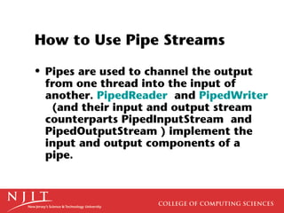 How to Use Pipe Streams
• Pipes are used to channel the output
from one thread into the input of
another. PipedReader and PipedWriter
(and their input and output stream
counterparts PipedInputStream and
PipedOutputStream ) implement the
input and output components of a
pipe.
 