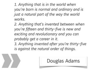 1. Anything that is in the world when
you’re born is normal and ordinary and is
just a natural part of the way the world
works. 
2. Anything that's invented between when
you’re fifteen and thirty-five is new and
exciting and revolutionary and you can
probably get a career in it. 
3. Anything invented after you're thirty-five
is against the natural order of things.
» Douglas Adams
 