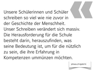 phwa.ch/gabrill
Unsere Schülerinnen und Schüler
schreiben so viel wie nie zuvor in  
der Geschichte der Menschheit.  
Unser Schreiben verändert sich massiv.
Die Herausforderung für die Schule
besteht darin, herauszufinden, was
seine Bedeutung ist, um für die nützlich
zu sein, die ihre Erfahrung in
Kompetenzen ummünzen möchten.
«
 