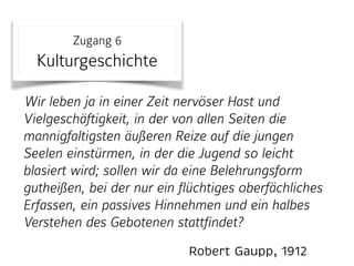 Robert Gaupp, 1912
Zugang 6 
Kulturgeschichte
Wir leben ja in einer Zeit nervöser Hast und
Vielgeschäftigkeit, in der von allen Seiten die
mannigfaltigsten äußeren Reize auf die jungen
Seelen einstürmen, in der die Jugend so leicht
blasiert wird; sollen wir da eine Belehrungsform
gutheißen, bei der nur ein flüchtiges oberfächliches
Erfassen, ein passives Hinnehmen und ein halbes
Verstehen des Gebotenen stattfindet?
 