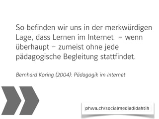 »
So befinden wir uns in der merkwürdigen
Lage, dass Lernen im Internet  – wenn
überhaupt – zumeist ohne jede
pädagogische Begleitung stattfindet.
Bernhard Koring (2004): Pädagogik im Internet
phwa.ch/socialmediadidaktik
 