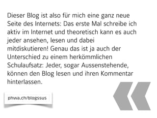Dieser Blog ist also für mich eine ganz neue
Seite des Internets: Das erste Mal schreibe ich
aktiv im Internet und theoretisch kann es auch
jeder ansehen, lesen und dabei
mitdiskutieren! Genau das ist ja auch der
Unterschied zu einem herkömmlichen
Schulaufsatz: Jeder, sogar Aussenstehende,
können den Blog lesen und ihren Kommentar
hinterlassen.
«phwa.ch/blogssus
 