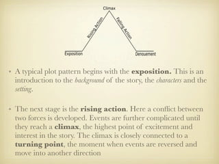 • A typical plot pattern begins with the exposition. This is an
  introduction to the background of the story, the characters and the
  setting.

• The next stage is the rising action. Here a conﬂict between
  two forces is developed. Events are further complicated until
  they reach a climax, the highest point of excitement and
  interest in the story. The climax is closely connected to a
  turning point, the moment when events are reversed and
  move into another direction
 
