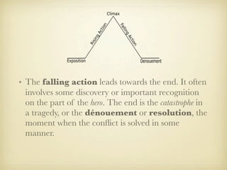 • The falling action leads towards the end. It often
  involves some discovery or important recognition
  on the part of the hero. The end is the catastrophe in
  a tragedy, or the dénouement or resolution, the
  moment when the conﬂict is solved in some
  manner.
 