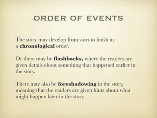 order of events
The story may develop from start to ﬁnish in
a chronological order.

Or there may be ﬂashbacks, where the readers are
given details about something that happened earlier in
the story.

There may also be foreshadowing in the story,
meaning that the readers are given hints about what
might happen later in the story.
 
