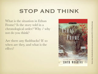 STOP AND THINK
What is the situation in Ethan




                                 Source: http://ﬁvealarmbookreviews.com/wp-content/uploads/2011/12/Ethan-Frome.jpg
Frome? Is the story told in a
chronological order? Why / why
not do you think?

Are there any ﬂashbacks? If so
when are they, and what is the
effect?
 