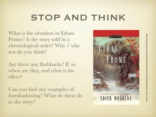 STOP AND THINK
What is the situation in Ethan




                                  Source: http://ﬁvealarmbookreviews.com/wp-content/uploads/2011/12/Ethan-Frome.jpg
Frome? Is the story told in a
chronological order? Why / why
not do you think?

Are there any ﬂashbacks? If so
when are they, and what is the
effect?

Can you ﬁnd any examples of
foreshadowing? What do these do
to the story?
 