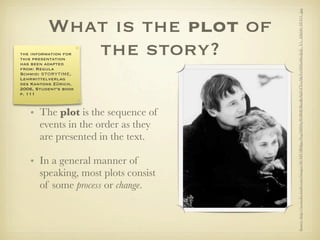 Source: http://ia.media-imdb.com/images/M/MV5BMjgwNzg5MDAyNl5BMl5BanBnXkFtZTcwMzYxNDAxMw@@._V1._SX640_SY475_.jpg
          What is the plot of
             the story?
the information for
this presentation
has been adapted
from: Regula
Schmid: STORYTIME,
Lehrmittelverlag
des Kantons Zürich,
2006, Student‘s book
p. 111



   • The plot is the sequence of
     events in the order as they
     are presented in the text.

   • In a general manner of
     speaking, most plots consist
     of some process or change.
 