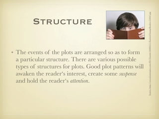 Source: http://www.featurepics.com/FI/Thumb/20080511/Excited-Young-Reader-723047.jpg
         Structure

• The events of the plots are arranged so as to form
  a particular structure. There are various possible
  types of structures for plots. Good plot patterns will
  awaken the reader‘s interest, create some suspense
  and hold the reader‘s attention.
 