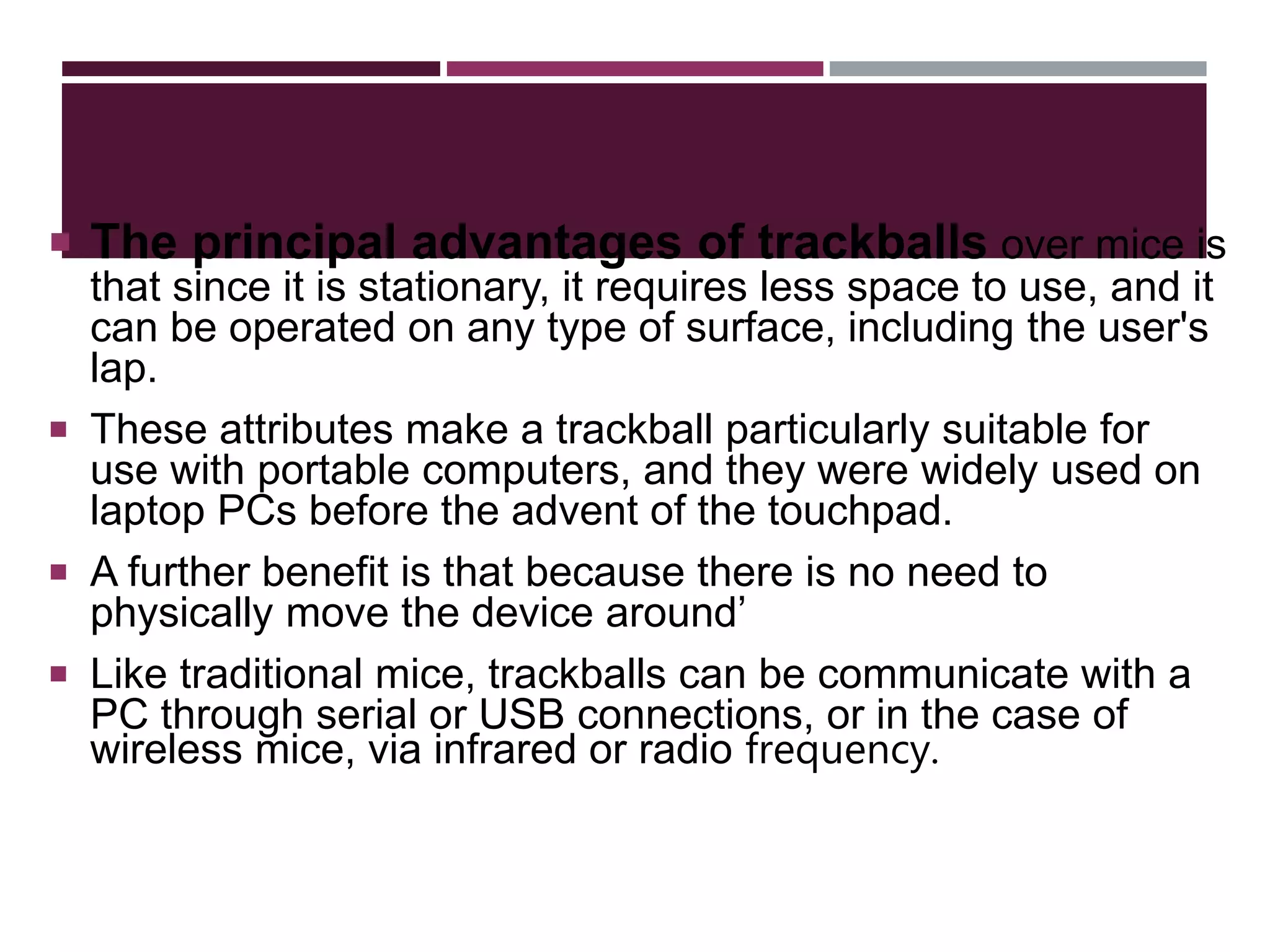  The principal advantages of trackballs over mice is
that since it is stationary, it requires less space to use, and it
can be operated on any type of surface, including the user's
lap.
 These attributes make a trackball particularly suitable for
use with portable computers, and they were widely used on
laptop PCs before the advent of the touchpad.
 A further benefit is that because there is no need to
physically move the device around’
 Like traditional mice, trackballs can be communicate with a
PC through serial or USB connections, or in the case of
wireless mice, via infrared or radio frequency.
 