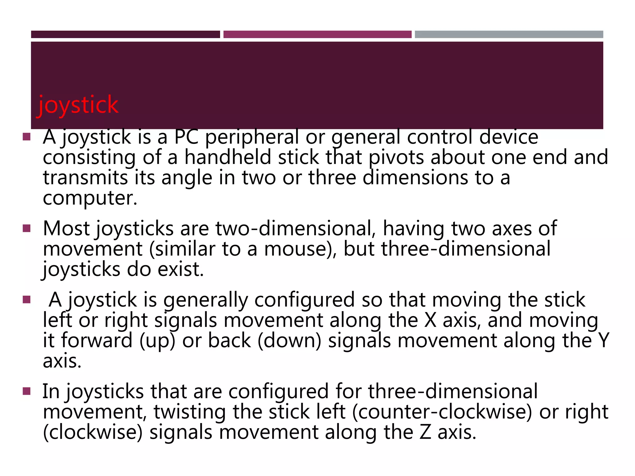 joystick
 A joystick is a PC peripheral or general control device
consisting of a handheld stick that pivots about one end and
transmits its angle in two or three dimensions to a
computer.
 Most joysticks are two-dimensional, having two axes of
movement (similar to a mouse), but three-dimensional
joysticks do exist.
 A joystick is generally configured so that moving the stick
left or right signals movement along the X axis, and moving
it forward (up) or back (down) signals movement along the Y
axis.
 In joysticks that are configured for three-dimensional
movement, twisting the stick left (counter-clockwise) or right
(clockwise) signals movement along the Z axis.
 